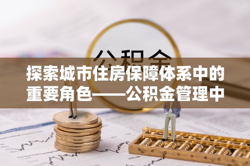 全方位探索城市住房保障体系中的重要角色——公积金管理中心