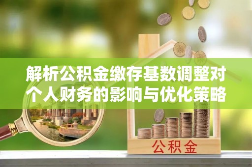 全方位解析公积金缴存基数调整对个人财务的影响与优化策略