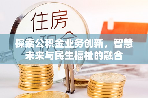全方位探索公积金业务创新，智慧未来与民生福祉的融合