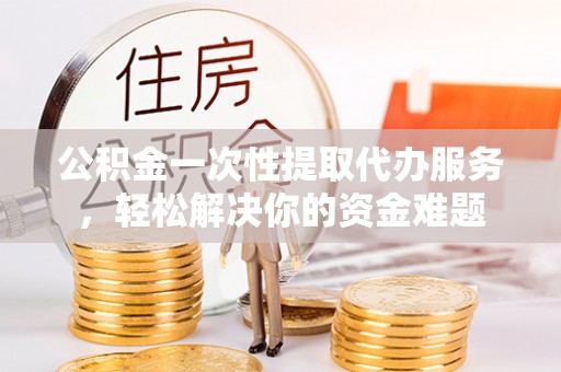 全方位公积金一次性提取代办服务，轻松解决你的资金难题