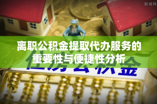 全方位离职公积金提取代办服务的重要性与便捷性分析